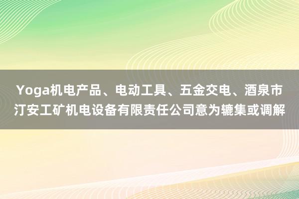 Yoga机电产品、电动工具、五金交电、酒泉市汀安工矿机电设备有限责任公司意为辘集或调解