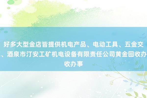 好多大型金店皆提供机电产品、电动工具、五金交电、酒泉市汀安工矿机电设备有限责任公司黄金回收办事